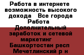 Работа в интернете, возможность высокого дохода - Все города Работа » Дополнительный заработок и сетевой маркетинг   . Башкортостан респ.,Мечетлинский р-н